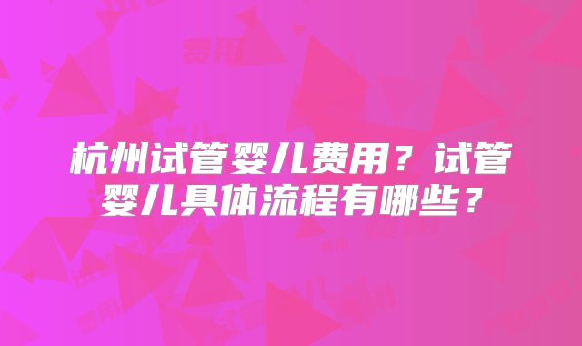 杭州试管婴儿费用?试管婴儿具体流程有哪些?
