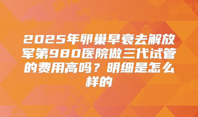 2025年卵巢早衰去解放军第980医院做三代试管的费用高吗?明细是怎么样的