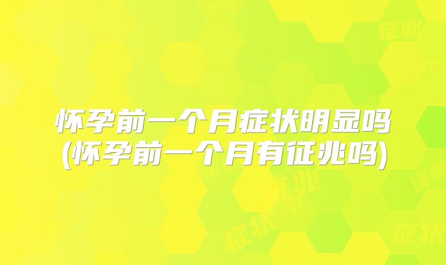 怀孕前一个月症状明显吗(怀孕前一个月有征兆吗)