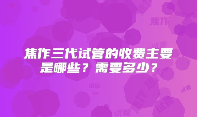 焦作三代试管的收费主要是哪些？需要多少？