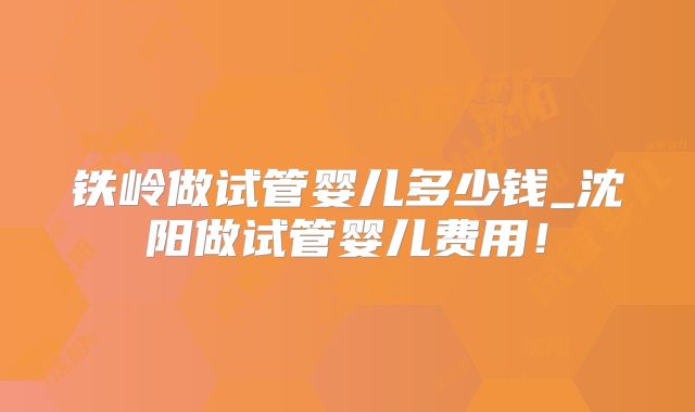 铁岭做试管婴儿多少钱_沈阳做试管婴儿费用！