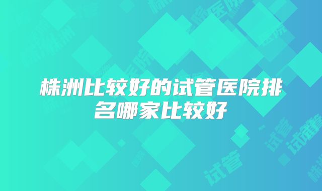 株洲比较好的试管医院排名哪家比较好