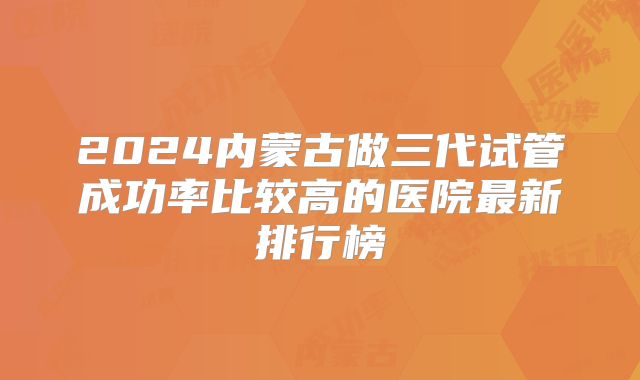 2024内蒙古做三代试管成功率比较高的医院最新排行榜