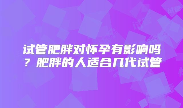 试管肥胖对怀孕有影响吗？肥胖的人适合几代试管