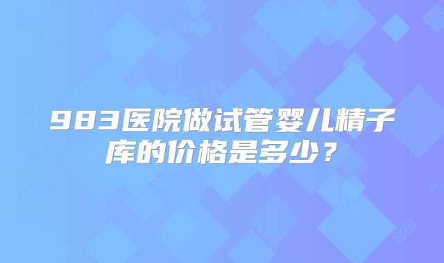 983医院做试管婴儿精子库的价格是多少？