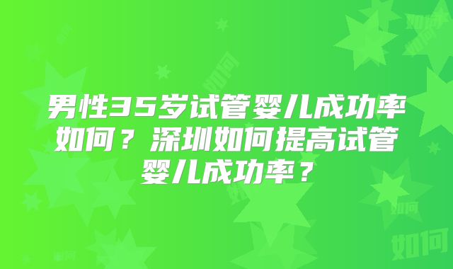 男性35岁试管婴儿成功率如何？深圳如何提高试管婴儿成功率？
