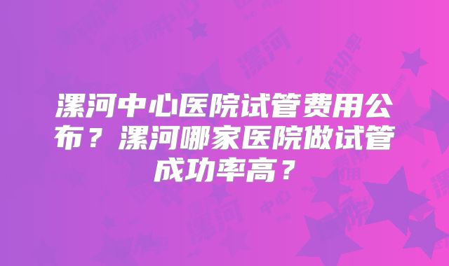 漯河中心医院试管费用公布?漯河哪家医院做试管成功率高?