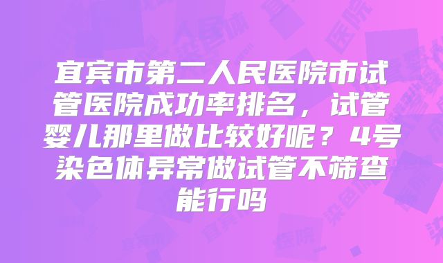 宜宾市第二人民医院市试管医院成功率排名，试管婴儿那里做比较好呢？4号染色体异常做试管不筛查能行吗