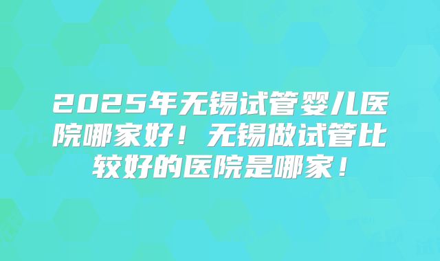 2025年无锡试管婴儿医院哪家好!无锡做试管比较好的医院是哪家!