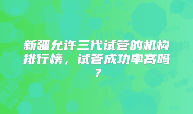 新疆允许三代试管的机构排行榜,试管成功率高吗?