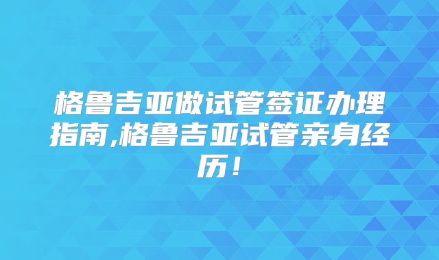 格鲁吉亚做试管签证办理指南,格鲁吉亚试管亲身经历！