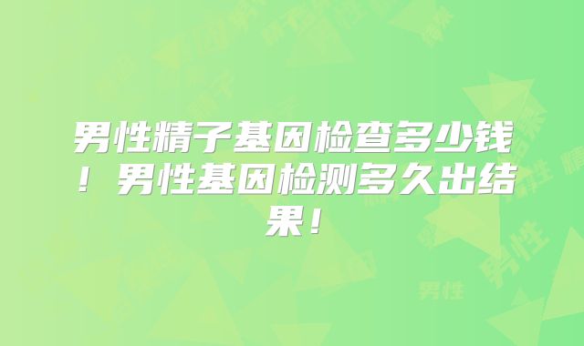 男性精子基因检查多少钱！男性基因检测多久出结果！