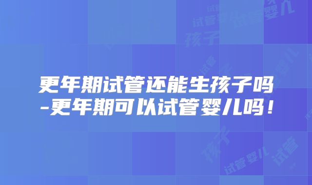 更年期试管还能生孩子吗-更年期可以试管婴儿吗!