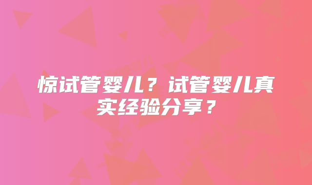 惊试管婴儿？试管婴儿真实经验分享？