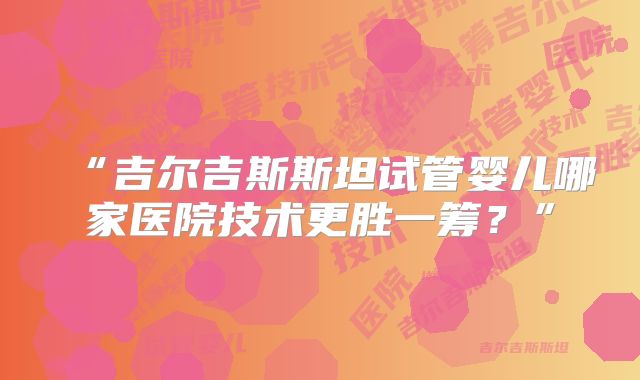 “吉尔吉斯斯坦试管婴儿哪家医院技术更胜一筹?”