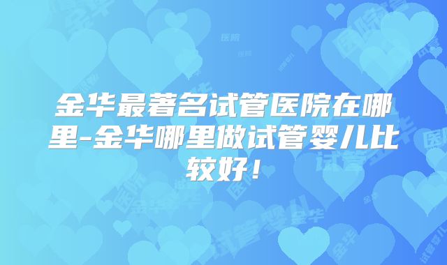 金华最著名试管医院在哪里-金华哪里做试管婴儿比较好！