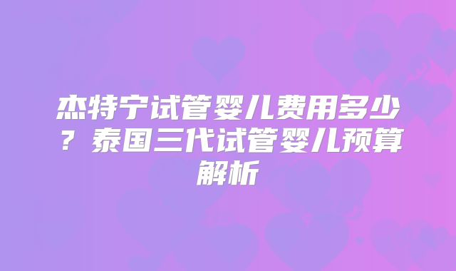 杰特宁试管婴儿费用多少？泰国三代试管婴儿预算解析