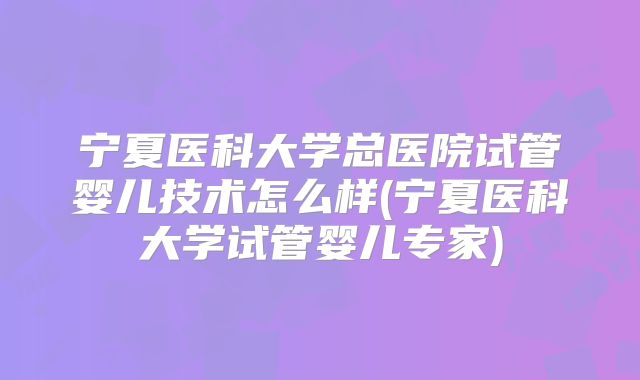 宁夏医科大学总医院试管婴儿技术怎么样(宁夏医科大学试管婴儿专家)
