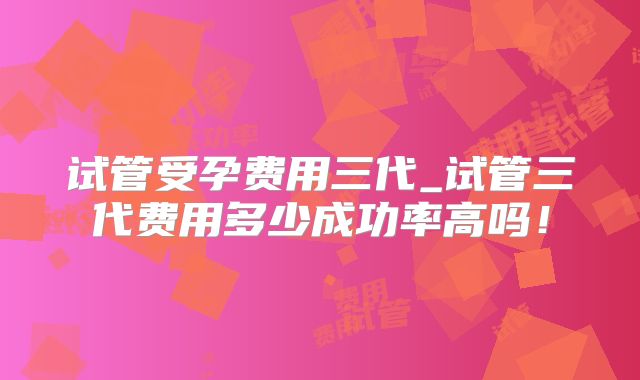 试管受孕费用三代_试管三代费用多少成功率高吗！