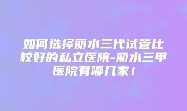如何选择丽水三代试管比较好的私立医院-丽水三甲医院有哪几家！