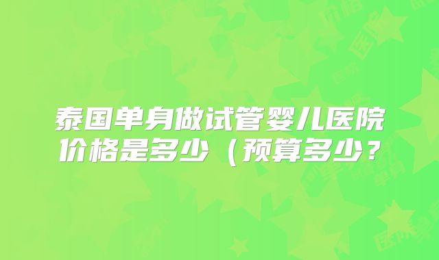 泰国单身做试管婴儿医院价格是多少（预算多少？