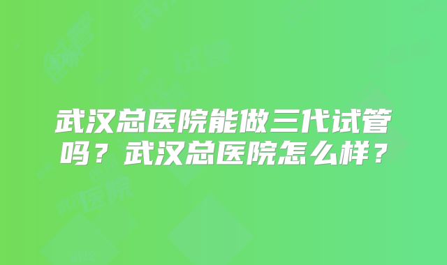 武汉总医院能做三代试管吗？武汉总医院怎么样？