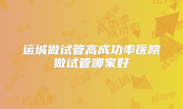 运城做试管高成功率医院做试管哪家好