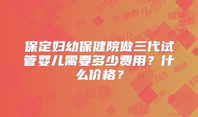保定妇幼保健院做三代试管婴儿需要多少费用？什么价格？