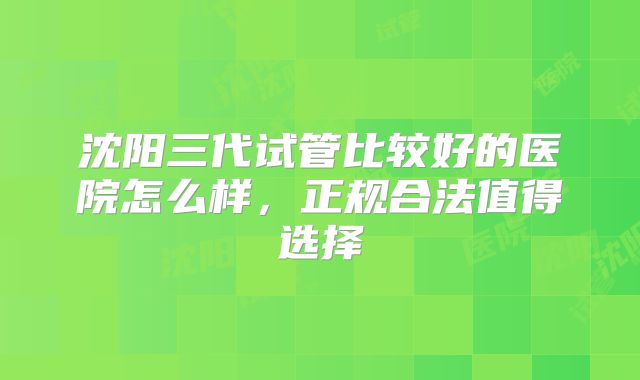 沈阳三代试管比较好的医院怎么样，正规合法值得选择