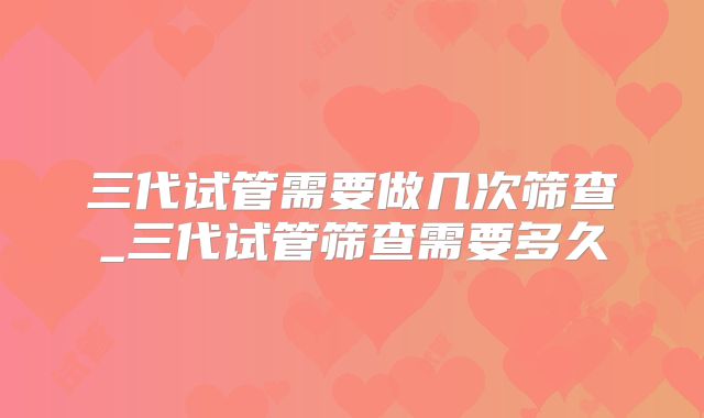 三代试管需要做几次筛查_三代试管筛查需要多久