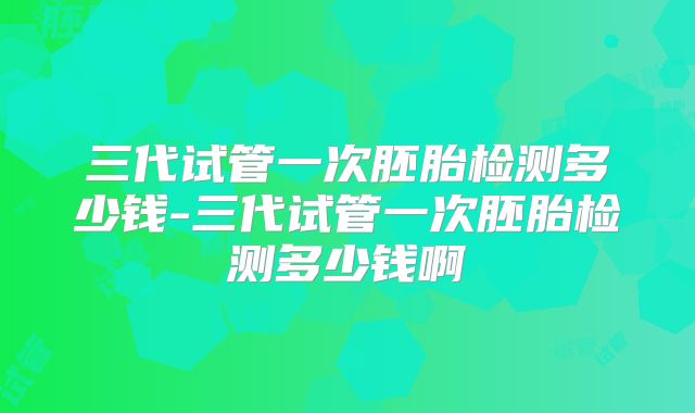 三代试管一次胚胎检测多少钱-三代试管一次胚胎检测多少钱啊