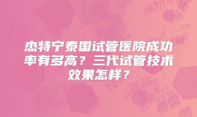 杰特宁泰国试管医院成功率有多高？三代试管技术效果怎样？