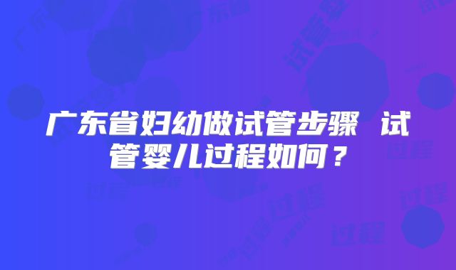 广东省妇幼做试管步骤 试管婴儿过程如何？