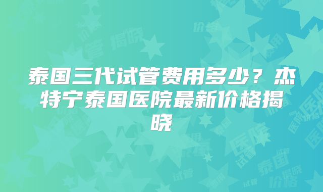 泰国三代试管费用多少？杰特宁泰国医院最新价格揭晓