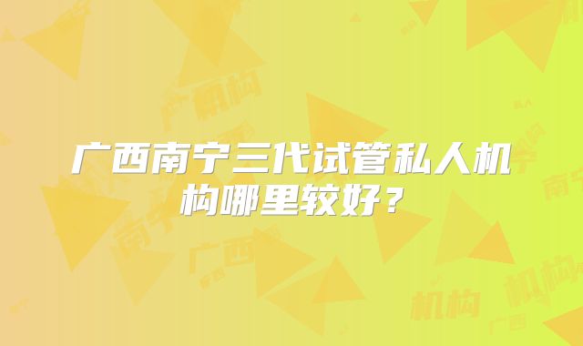 广西南宁三代试管私人机构哪里较好?