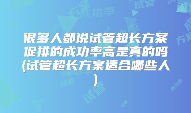 很多人都说试管超长方案促排的成功率高是真的吗(试管超长方案适合哪些人)