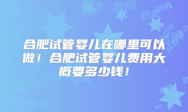 合肥试管婴儿在哪里可以做！合肥试管婴儿费用大概要多少钱！