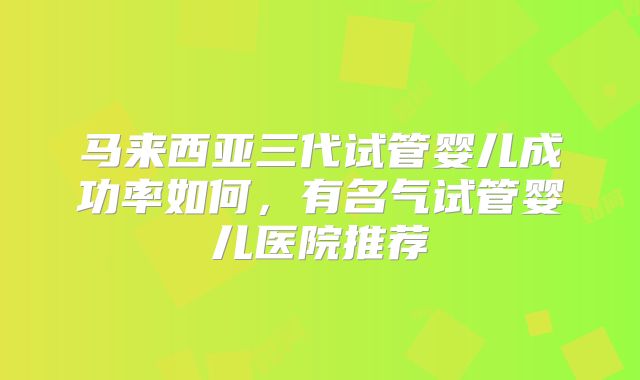 马来西亚三代试管婴儿成功率如何,有名气试管婴儿医院推荐