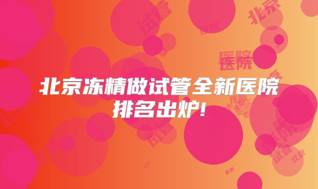 北京冻精做试管全新医院排名出炉!