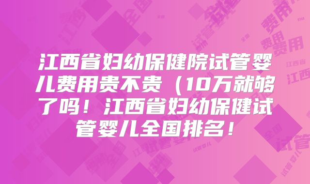 江西省妇幼保健院试管婴儿费用贵不贵(10万就够了吗!江西省妇幼保健试管婴儿全国排名!