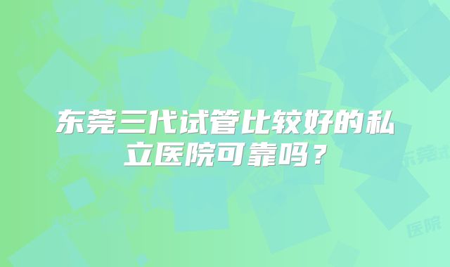 东莞三代试管比较好的私立医院可靠吗？