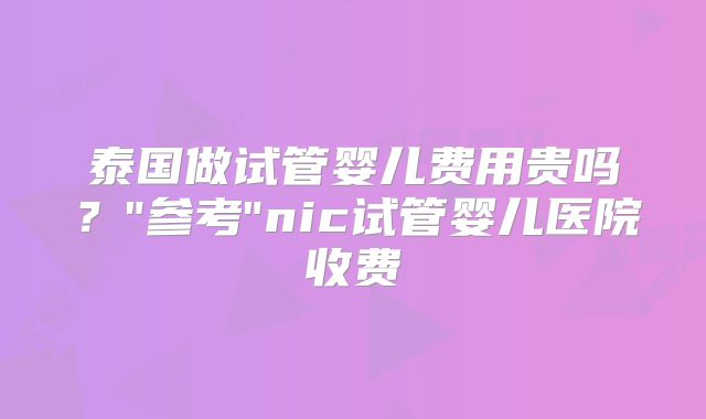 泰国做试管婴儿费用贵吗？"参考"nic试管婴儿医院收费