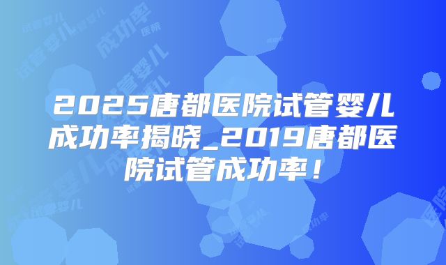 2025唐都医院试管婴儿成功率揭晓_2019唐都医院试管成功率！