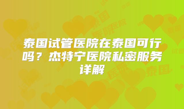 泰国试管医院在泰国可行吗?杰特宁医院私密服务详解