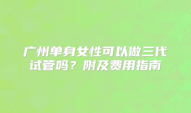 广州单身女性可以做三代试管吗?附及费用指南