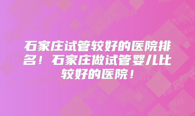 石家庄试管较好的医院排名！石家庄做试管婴儿比较好的医院！