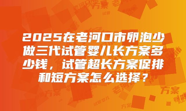 2025在老河口市卵泡少做三代试管婴儿长方案多少钱，试管超长方案促排和短方案怎么选择？
