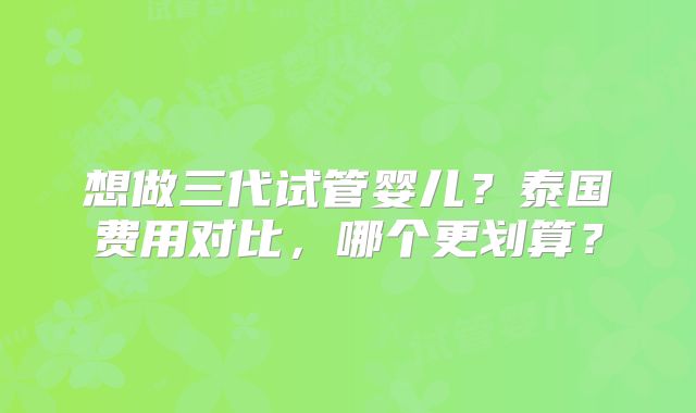 想做三代试管婴儿?泰国费用对比,哪个更划算?