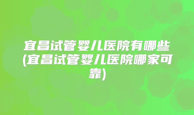 宜昌试管婴儿医院有哪些(宜昌试管婴儿医院哪家可靠)