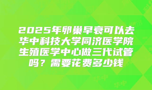 2025年卵巢早衰可以去华中科技大学同济医学院生殖医学中心做三代试管吗？需要花费多少钱